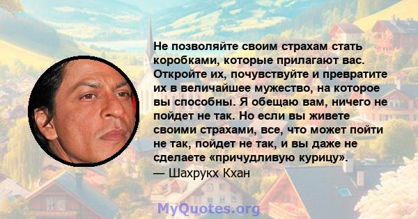 Не позволяйте своим страхам стать коробками, которые прилагают вас. Откройте их, почувствуйте и превратите их в величайшее мужество, на которое вы способны. Я обещаю вам, ничего не пойдет не так. Но если вы живете