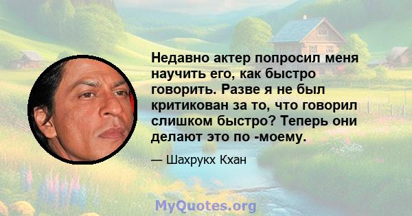 Недавно актер попросил меня научить его, как быстро говорить. Разве я не был критикован за то, что говорил слишком быстро? Теперь они делают это по -моему.