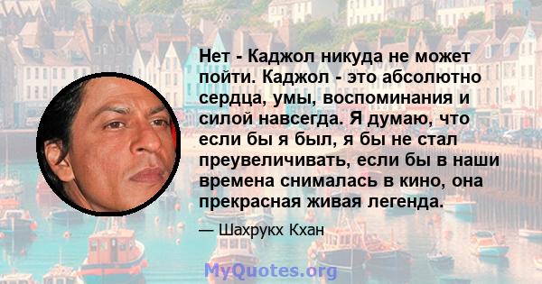 Нет - Каджол никуда не может пойти. Каджол - это абсолютно сердца, умы, воспоминания и силой навсегда. Я думаю, что если бы я был, я бы не стал преувеличивать, если бы в наши времена снималась в кино, она прекрасная