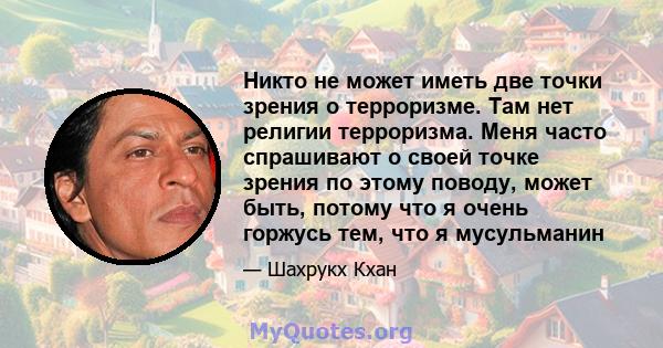 Никто не может иметь две точки зрения о терроризме. Там нет религии терроризма. Меня часто спрашивают о своей точке зрения по этому поводу, может быть, потому что я очень горжусь тем, что я мусульманин