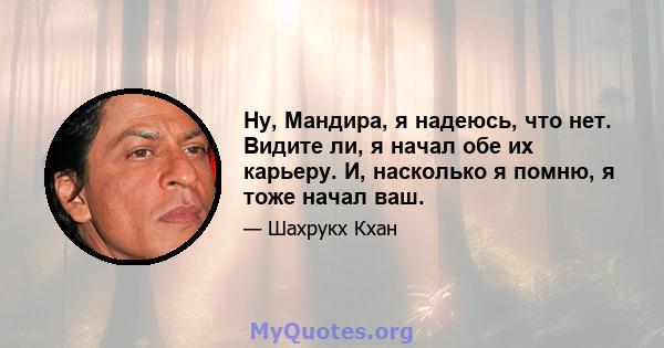 Ну, Мандира, я надеюсь, что нет. Видите ли, я начал обе их карьеру. И, насколько я помню, я тоже начал ваш.