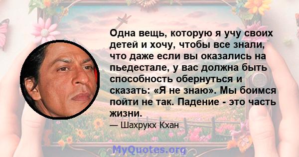 Одна вещь, которую я учу своих детей и хочу, чтобы все знали, что даже если вы оказались на пьедестале, у вас должна быть способность обернуться и сказать: «Я не знаю». Мы боимся пойти не так. Падение - это часть жизни.