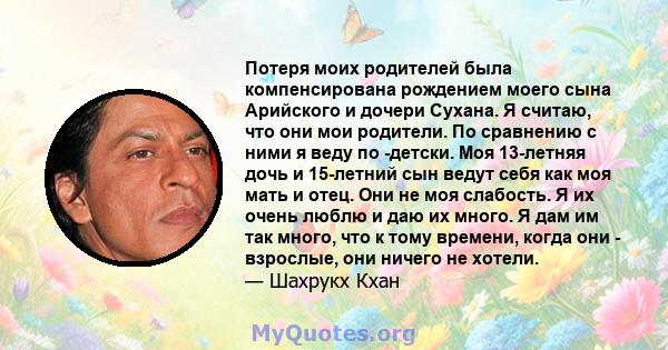 Потеря моих родителей была компенсирована рождением моего сына Арийского и дочери Сухана. Я считаю, что они мои родители. По сравнению с ними я веду по -детски. Моя 13-летняя дочь и 15-летний сын ведут себя как моя мать 