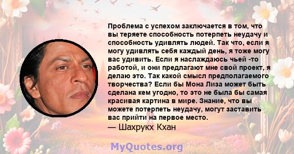 Проблема с успехом заключается в том, что вы теряете способность потерпеть неудачу и способность удивлять людей. Так что, если я могу удивлять себя каждый день, я тоже могу вас удивить. Если я наслаждаюсь чьей -то