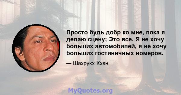 Просто будь добр ко мне, пока я делаю сцену; Это все. Я не хочу больших автомобилей, я не хочу больших гостиничных номеров.