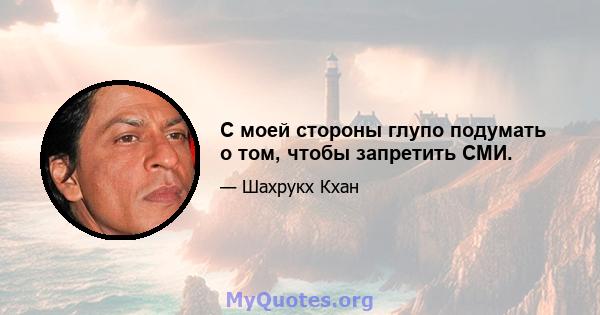 С моей стороны глупо подумать о том, чтобы запретить СМИ.