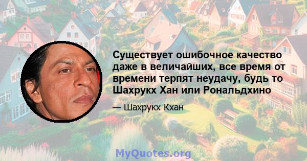 Существует ошибочное качество даже в величайших, все время от времени терпят неудачу, будь то Шахрукх Хан или Рональдхино