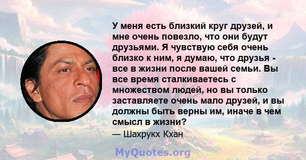 У меня есть близкий круг друзей, и мне очень повезло, что они будут друзьями. Я чувствую себя очень близко к ним, я думаю, что друзья - все в жизни после вашей семьи. Вы все время сталкиваетесь с множеством людей, но вы 