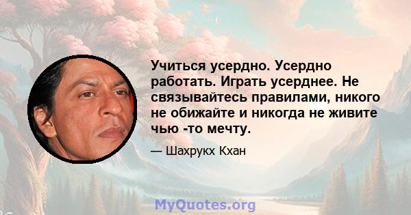 Учиться усердно. Усердно работать. Играть усерднее. Не связывайтесь правилами, никого не обижайте и никогда не живите чью -то мечту.