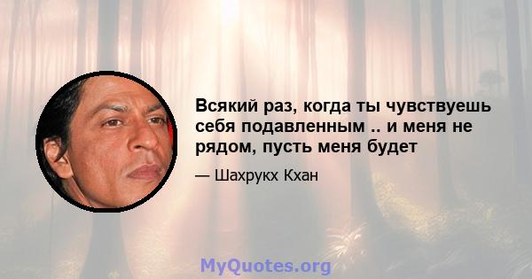 Всякий раз, когда ты чувствуешь себя подавленным .. и меня не рядом, пусть меня будет