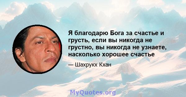 Я благодарю Бога за счастье и грусть, если вы никогда не грустно, вы никогда не узнаете, насколько хорошее счастье