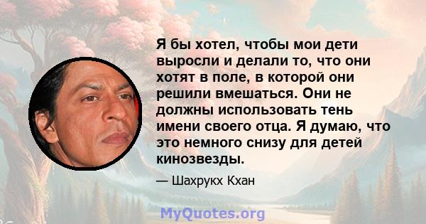 Я бы хотел, чтобы мои дети выросли и делали то, что они хотят в поле, в которой они решили вмешаться. Они не должны использовать тень имени своего отца. Я думаю, что это немного снизу для детей кинозвезды.