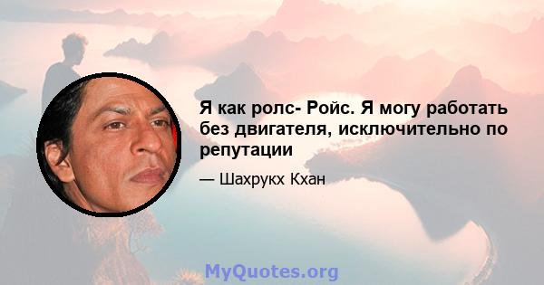 Я как ролс- Ройс. Я могу работать без двигателя, исключительно по репутации