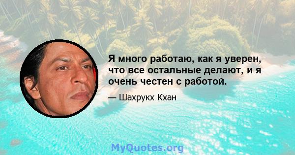 Я много работаю, как я уверен, что все остальные делают, и я очень честен с работой.