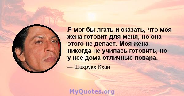 Я мог бы лгать и сказать, что моя жена готовит для меня, но она этого не делает. Моя жена никогда не училась готовить, но у нее дома отличные повара.