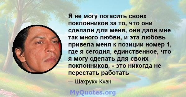 Я не могу погасить своих поклонников за то, что они сделали для меня, они дали мне так много любви, и эта любовь привела меня к позиции номер 1, где я сегодня, единственное, что я могу сделать для своих поклонников, -