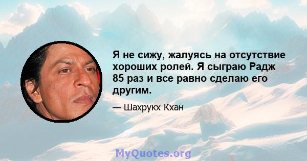 Я не сижу, жалуясь на отсутствие хороших ролей. Я сыграю Радж 85 раз и все равно сделаю его другим.