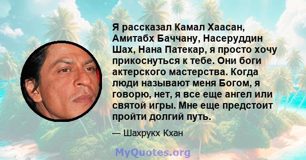 Я рассказал Камал Хаасан, Амитабх Баччану, Насеруддин Шах, Нана Патекар, я просто хочу прикоснуться к тебе. Они боги актерского мастерства. Когда люди называют меня Богом, я говорю, нет, я все еще ангел или святой игры. 