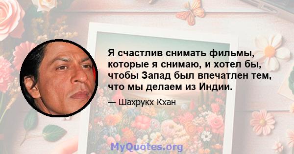 Я счастлив снимать фильмы, которые я снимаю, и хотел бы, чтобы Запад был впечатлен тем, что мы делаем из Индии.