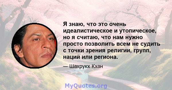 Я знаю, что это очень идеалистическое и утопическое, но я считаю, что нам нужно просто позволить всем не судить с точки зрения религии, групп, наций или региона.