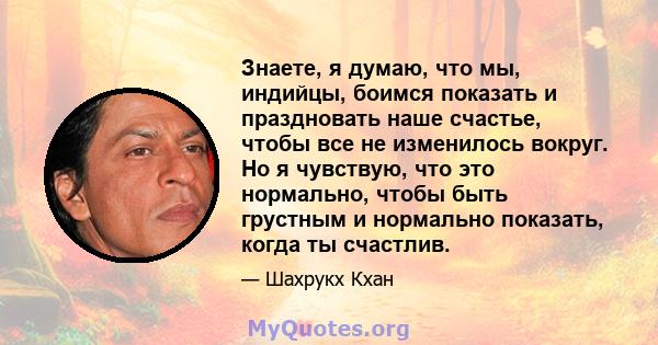 Знаете, я думаю, что мы, индийцы, боимся показать и праздновать наше счастье, чтобы все не изменилось вокруг. Но я чувствую, что это нормально, чтобы быть грустным и нормально показать, когда ты счастлив.