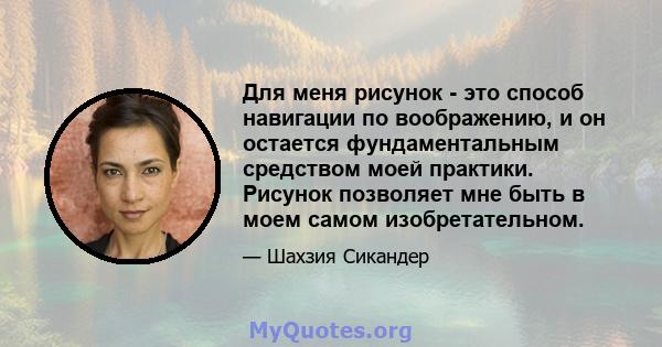 Для меня рисунок - это способ навигации по воображению, и он остается фундаментальным средством моей практики. Рисунок позволяет мне быть в моем самом изобретательном.