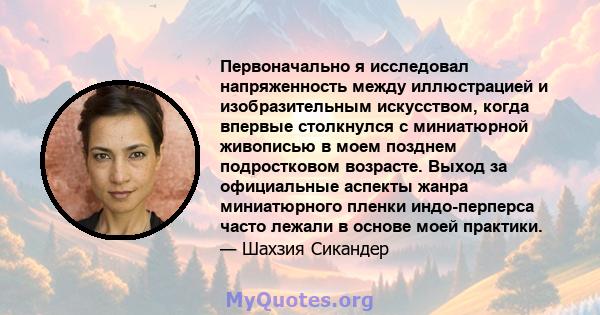 Первоначально я исследовал напряженность между иллюстрацией и изобразительным искусством, когда впервые столкнулся с миниатюрной живописью в моем позднем подростковом возрасте. Выход за официальные аспекты жанра