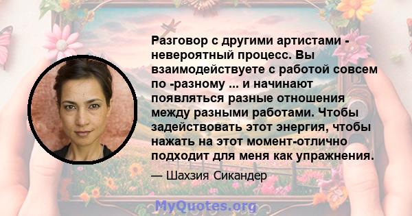 Разговор с другими артистами - невероятный процесс. Вы взаимодействуете с работой совсем по -разному ... и начинают появляться разные отношения между разными работами. Чтобы задействовать этот энергия, чтобы нажать на