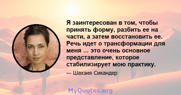 Я заинтересован в том, чтобы принять форму, разбить ее на части, а затем восстановить ее. Речь идет о трансформации для меня ... это очень основное представление, которое стабилизирует мою практику.