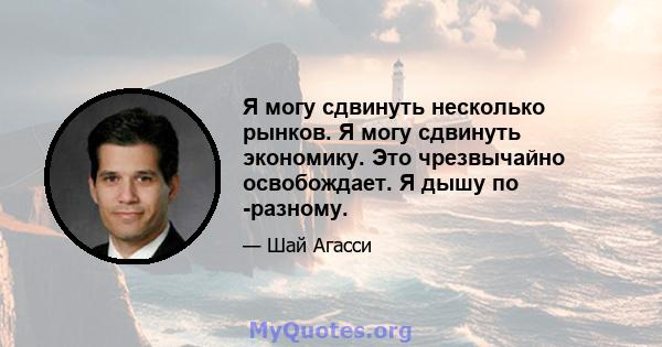 Я могу сдвинуть несколько рынков. Я могу сдвинуть экономику. Это чрезвычайно освобождает. Я дышу по -разному.