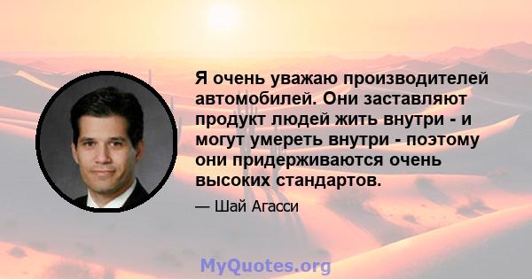 Я очень уважаю производителей автомобилей. Они заставляют продукт людей жить внутри - и могут умереть внутри - поэтому они придерживаются очень высоких стандартов.