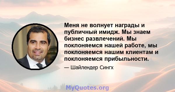 Меня не волнует награды и публичный имидж. Мы знаем бизнес развлечений. Мы поклоняемся нашей работе, мы поклоняемся нашим клиентам и поклоняемся прибыльности.