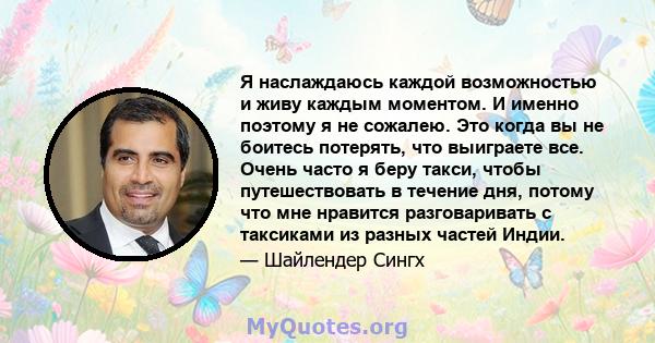 Я наслаждаюсь каждой возможностью и живу каждым моментом. И именно поэтому я не сожалею. Это когда вы не боитесь потерять, что выиграете все. Очень часто я беру такси, чтобы путешествовать в течение дня, потому что мне