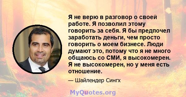 Я не верю в разговор о своей работе. Я позволил этому говорить за себя. Я бы предпочел заработать деньги, чем просто говорить о моем бизнесе. Люди думают это, потому что я не много общаюсь со СМИ, я высокомерен. Я не