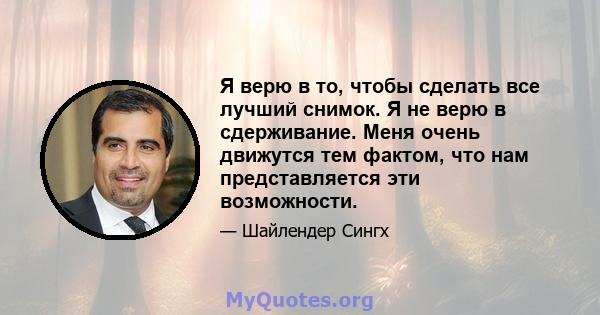 Я верю в то, чтобы сделать все лучший снимок. Я не верю в сдерживание. Меня очень движутся тем фактом, что нам представляется эти возможности.