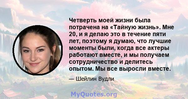 Четверть моей жизни была потрачена на «Тайную жизнь». Мне 20, и я делаю это в течение пяти лет, поэтому я думаю, что лучшие моменты были, когда все актеры работают вместе, и мы получаем сотрудничество и делитесь опытом. 