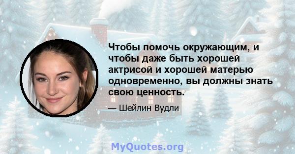 Чтобы помочь окружающим, и чтобы даже быть хорошей актрисой и хорошей матерью одновременно, вы должны знать свою ценность.