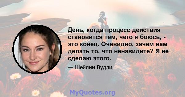 День, когда процесс действия становится тем, чего я боюсь, - это конец. Очевидно, зачем вам делать то, что ненавидите? Я не сделаю этого.