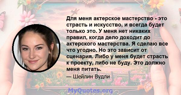 Для меня актерское мастерство - это страсть и искусство, и всегда будет только это. У меня нет никаких правил, когда дело доходит до актерского мастерства. Я сделаю все что угодно. Но это зависит от сценария. Либо у