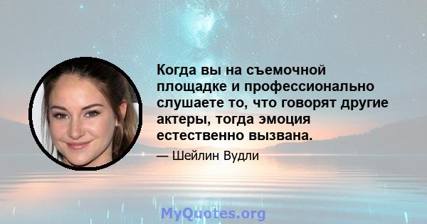 Когда вы на съемочной площадке и профессионально слушаете то, что говорят другие актеры, тогда эмоция естественно вызвана.