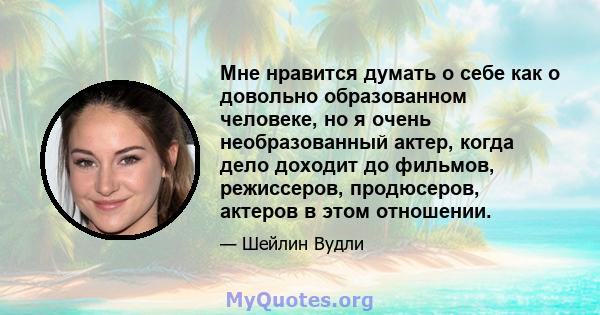 Мне нравится думать о себе как о довольно образованном человеке, но я очень необразованный актер, когда дело доходит до фильмов, режиссеров, продюсеров, актеров в этом отношении.