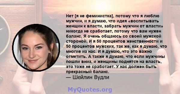 Нет [я не феминистка], потому что я люблю мужчин, и я думаю, что идея «воспитывать женщин к власти, забрать мужчин от власти» никогда не сработает, потому что вам нужен баланс. Я очень общаюсь со своей мужской стороной. 