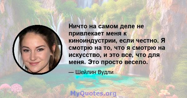 Ничто на самом деле не привлекает меня к киноиндустрии, если честно. Я смотрю на то, что я смотрю на искусство, и это все, что для меня. Это просто весело.