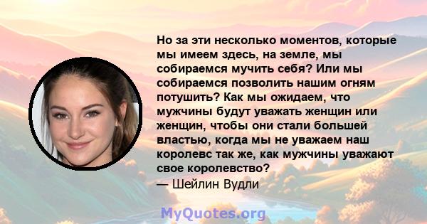 Но за эти несколько моментов, которые мы имеем здесь, на земле, мы собираемся мучить себя? Или мы собираемся позволить нашим огням потушить? Как мы ожидаем, что мужчины будут уважать женщин или женщин, чтобы они стали