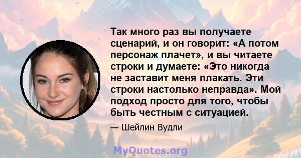 Так много раз вы получаете сценарий, и он говорит: «А потом персонаж плачет», и вы читаете строки и думаете: «Это никогда не заставит меня плакать. Эти строки настолько неправда». Мой подход просто для того, чтобы быть