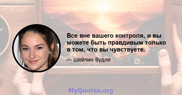 Все вне вашего контроля, и вы можете быть правдивым только в том, что вы чувствуете.