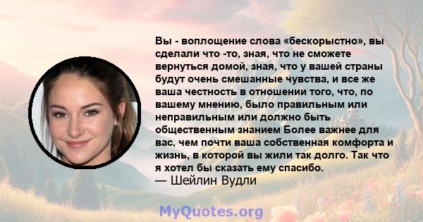 Вы - воплощение слова «бескорыстно», вы сделали что -то, зная, что не сможете вернуться домой, зная, что у вашей страны будут очень смешанные чувства, и все же ваша честность в отношении того, что, по вашему мнению,