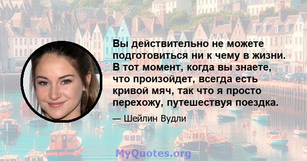 Вы действительно не можете подготовиться ни к чему в жизни. В тот момент, когда вы знаете, что произойдет, всегда есть кривой мяч, так что я просто перехожу, путешествуя поездка.