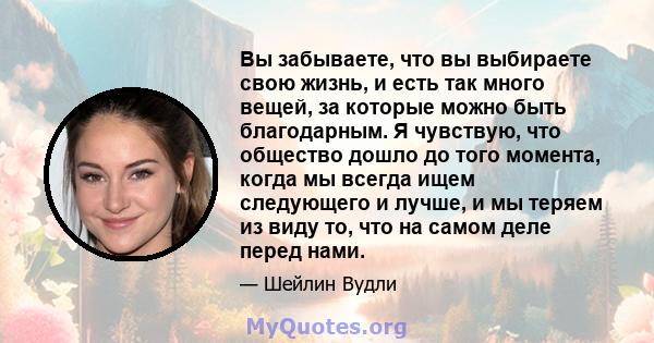 Вы забываете, что вы выбираете свою жизнь, и есть так много вещей, за которые можно быть благодарным. Я чувствую, что общество дошло до того момента, когда мы всегда ищем следующего и лучше, и мы теряем из виду то, что