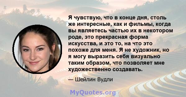 Я чувствую, что в конце дня, столь же интересные, как и фильмы, когда вы являетесь частью их в некотором роде, это прекрасная форма искусства, и это то, на что это похоже для меня. Я не художник, но я могу выразить себя 